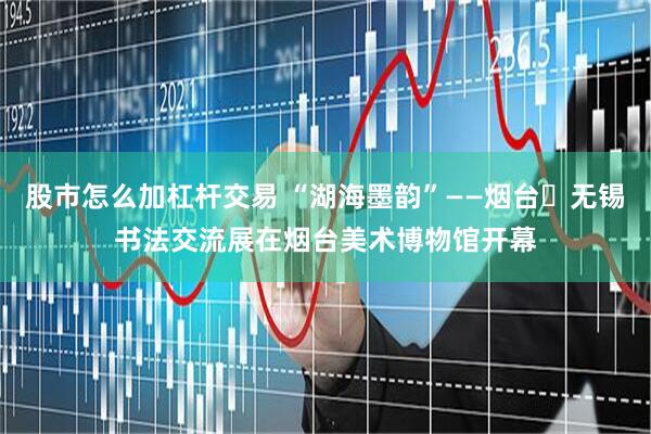股市怎么加杠杆交易 “湖海墨韵”——烟台・无锡书法交流展在烟台美术博物馆开幕