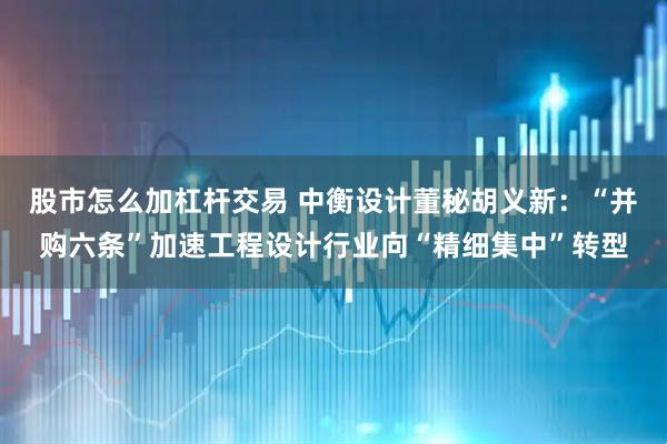 股市怎么加杠杆交易 中衡设计董秘胡义新：“并购六条”加速工程设计行业向“精细集中”转型