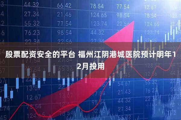 股票配资安全的平台 福州江阴港城医院预计明年12月投用