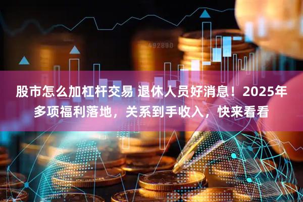 股市怎么加杠杆交易 退休人员好消息！2025年多项福利落地，关系到手收入，快来看看