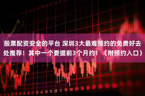 股票配资安全的平台 深圳3大最难预约的免费好去处推荐！其中一个要提前3个月约！（附预约入口）