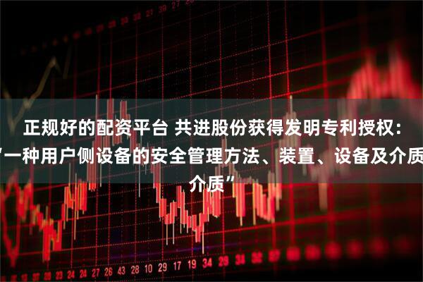 正规好的配资平台 共进股份获得发明专利授权：“一种用户侧设备的安全管理方法、装置、设备及介质”