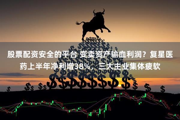 股票配资安全的平台 变卖资产输血利润？复星医药上半年净利增38%，三大主业集体疲软