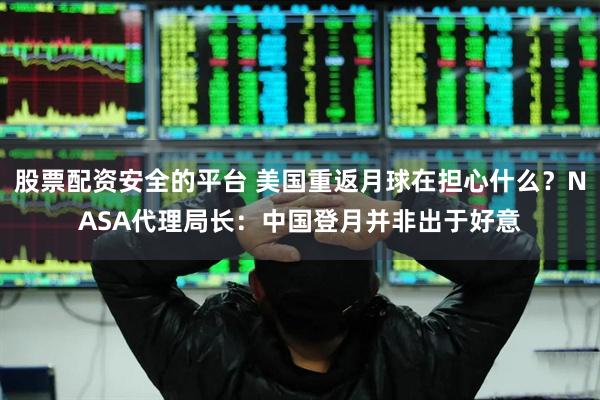 股票配资安全的平台 美国重返月球在担心什么？NASA代理局长：中国登月并非出于好意