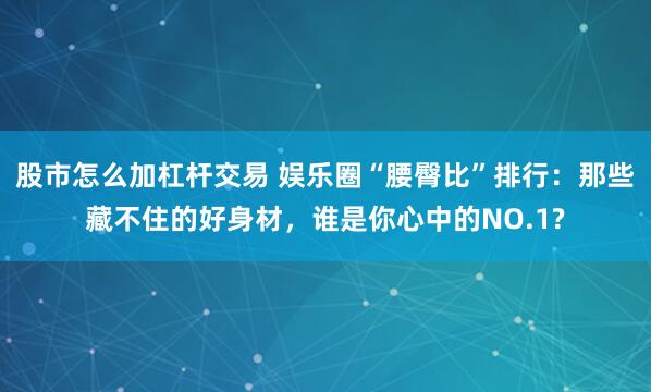 股市怎么加杠杆交易 娱乐圈“腰臀比”排行：那些藏不住的好身材，谁是你心中的NO.1?