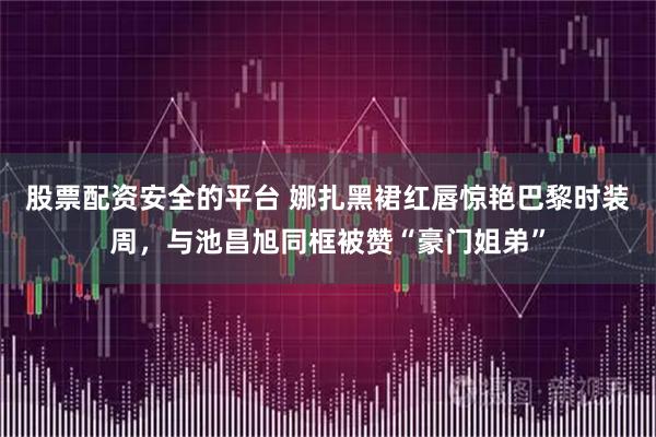 股票配资安全的平台 娜扎黑裙红唇惊艳巴黎时装周,与池昌旭同框被赞“豪门姐弟”