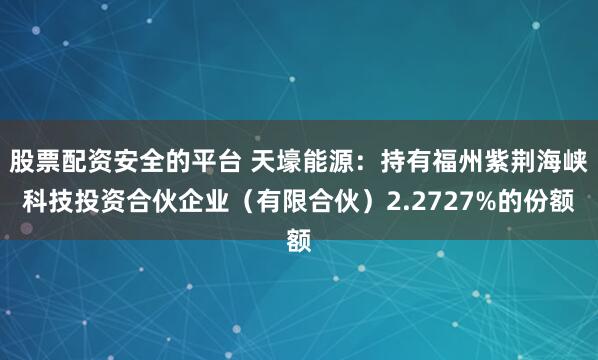 股票配资安全的平台 天壕能源:持有福州紫荆海峡科技投资合伙企业(有限合伙)2.2727%的份额