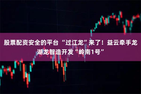 股票配资安全的平台 “过江龙”来了!益云牵手龙湖龙智造开发“岭南1号”