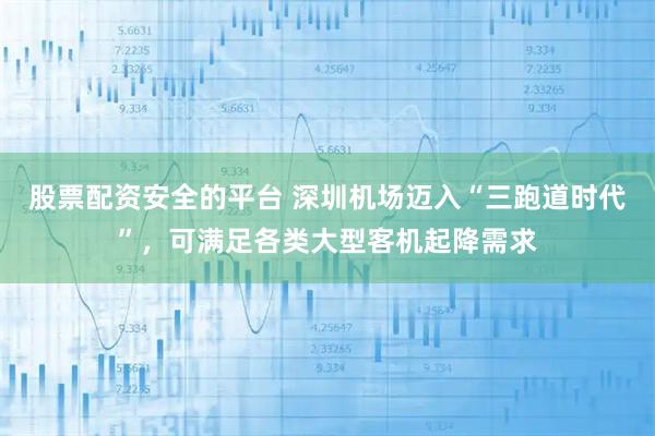 股票配资安全的平台 深圳机场迈入“三跑道时代”，可满足各类大型客机起降需求