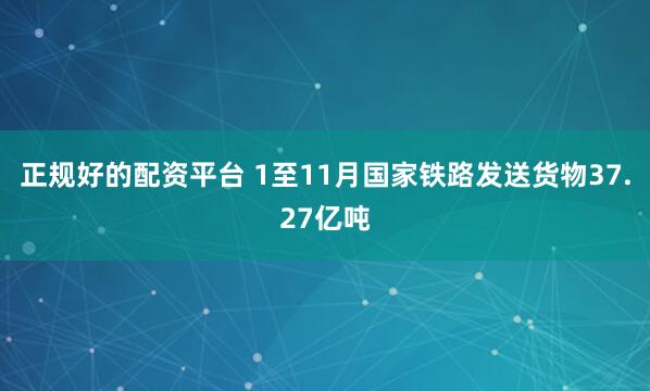 正规好的配资平台 1至11月国家铁路发送货物37.27亿吨