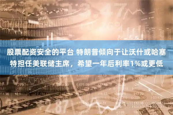 股票配资安全的平台 特朗普倾向于让沃什或哈塞特担任美联储主席，希望一年后利率1%或更低