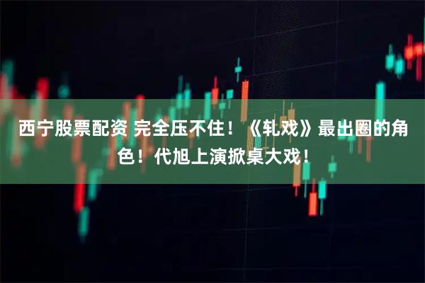 西宁股票配资 完全压不住！《轧戏》最出圈的角色！代旭上演掀桌大戏！