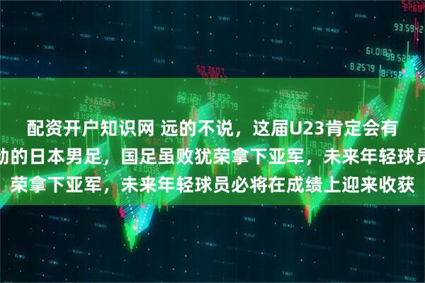 配资开户知识网 远的不说，这届U23肯定会有所突破的，面对实力强劲的日本男足，国足虽败犹荣拿下亚军，未来年轻球员必将在成绩上迎来收获