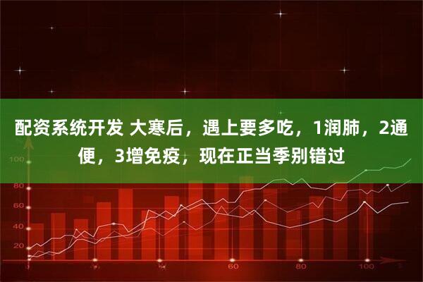 配资系统开发 大寒后，遇上要多吃，1润肺，2通便，3增免疫，现在正当季别错过