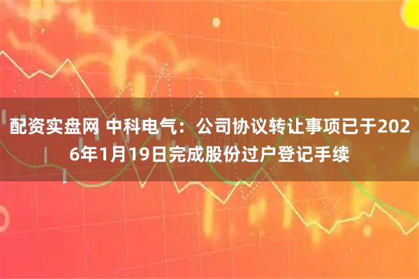 配资实盘网 中科电气：公司协议转让事项已于2026年1月19日完成股份过户登记手续