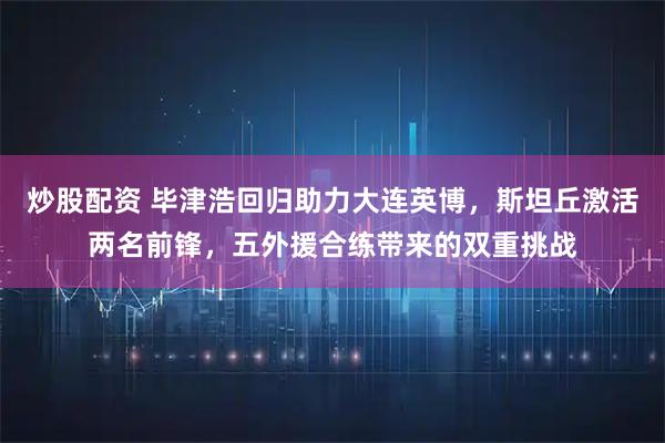 炒股配资 毕津浩回归助力大连英博，斯坦丘激活两名前锋，五外援合练带来的双重挑战
