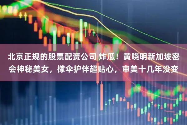 北京正规的股票配资公司 炸瓜！黄晓明新加坡密会神秘美女，撑伞护伴超贴心，审美十几年没变