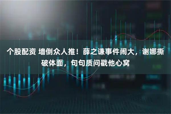 个股配资 墙倒众人推!薛之谦事件闹大,谢娜撕破体面,句句质问戳他心窝