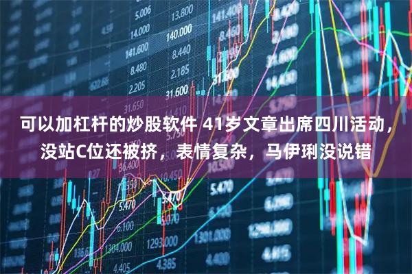 可以加杠杆的炒股软件 41岁文章出席四川活动，没站C位还被挤，表情复杂，马伊琍没说错