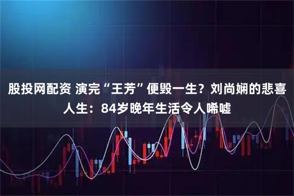 股投网配资 演完“王芳”便毁一生？刘尚娴的悲喜人生：84岁晚年生活令人唏嘘
