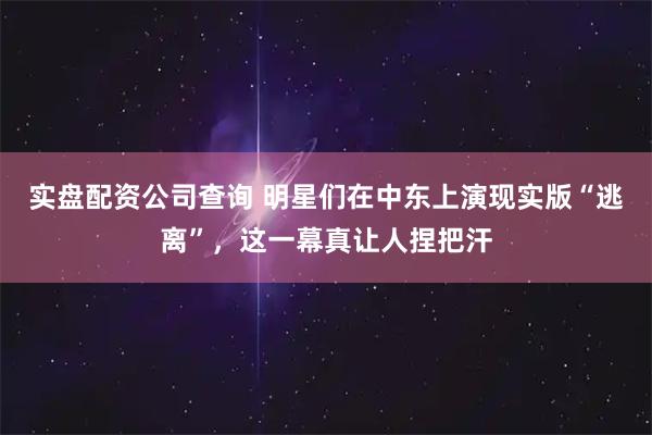 实盘配资公司查询 明星们在中东上演现实版“逃离”，这一幕真让人捏把汗