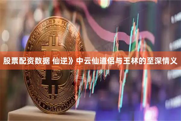 股票配资数据 仙逆》中云仙道侣与王林的至深情义