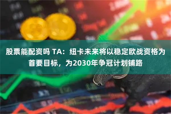股票能配资吗 TA：纽卡未来将以稳定欧战资格为首要目标，为2030年争冠计划铺路