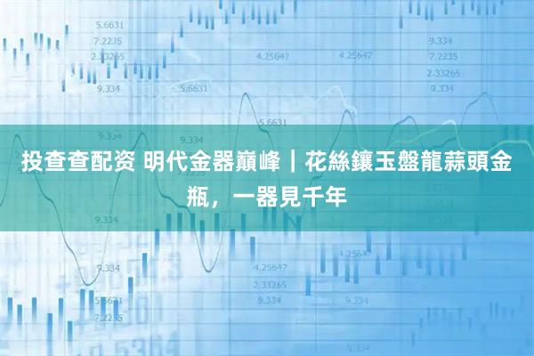 投查查配资 明代金器巔峰｜花絲鑲玉盤龍蒜頭金瓶，一器見千年