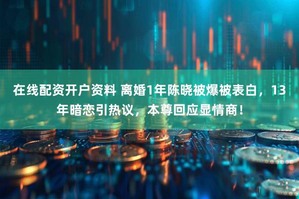 在线配资开户资料 离婚1年陈晓被爆被表白,13年暗恋引热议,本尊回应显情商!
