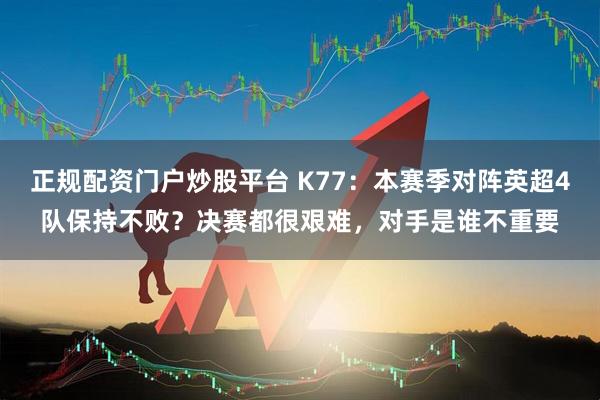 正规配资门户炒股平台 K77：本赛季对阵英超4队保持不败？决赛都很艰难，对手是谁不重要