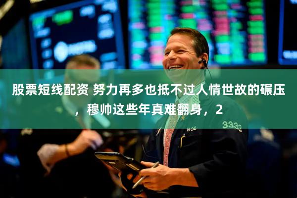 股票短线配资 努力再多也抵不过人情世故的碾压，穆帅这些年真难翻身，2