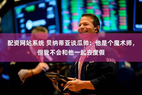 配资网站系统 贝纳蒂亚谈瓜帅：他是个魔术师，但我不会和他一起去度假
