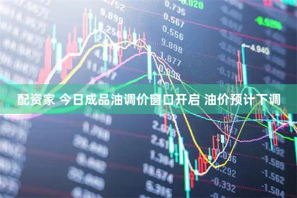 配资家 今日成品油调价窗口开启 油价预计下调