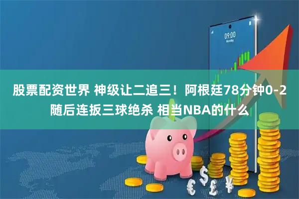 股票配资世界 神级让二追三！阿根廷78分钟0-2随后连扳三球绝杀 相当NBA的什么