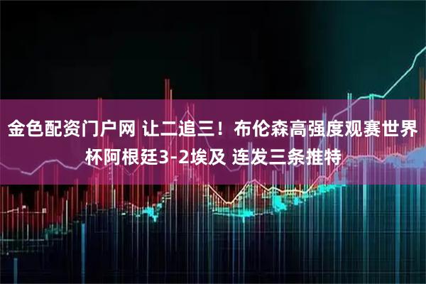 金色配资门户网 让二追三！布伦森高强度观赛世界杯阿根廷3-2埃及 连发三条推特