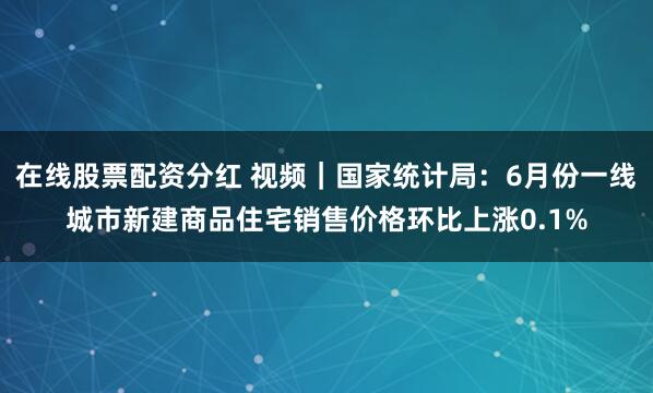 在线股票配资分红 视频｜国家统计局：6月份一线城市新建商品住宅销售价格环比上涨0.1%