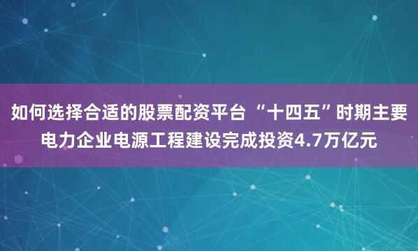 如何选择合适的股票配资平台 “十四五”时期主要电力企业电源工程建设完成投资4.7万亿元