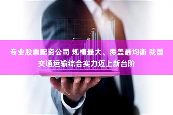 专业股票配资公司 规模最大、覆盖最均衡 我国交通运输综合实力迈上新台阶