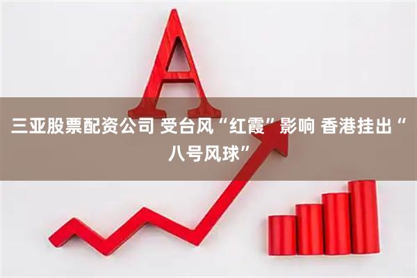 三亚股票配资公司 受台风“红霞”影响 香港挂出“八号风球”