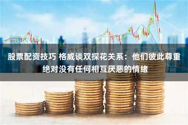 股票配资技巧 格威谈双探花关系：他们彼此尊重 绝对没有任何相互厌恶的情绪