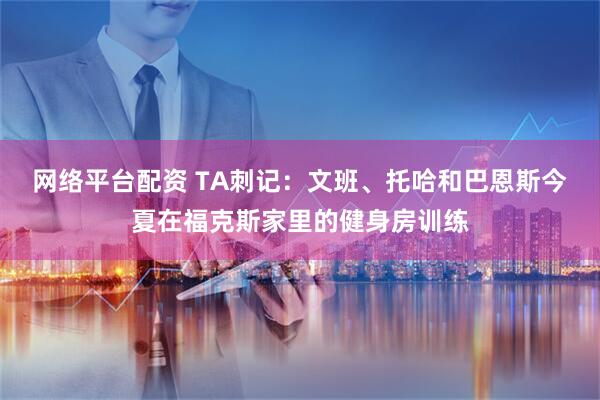 网络平台配资 TA刺记：文班、托哈和巴恩斯今夏在福克斯家里的健身房训练